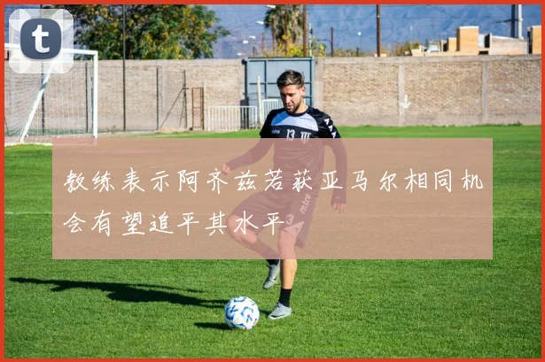 教练表示阿齐兹若获亚马尔相同机会有望追平其水平