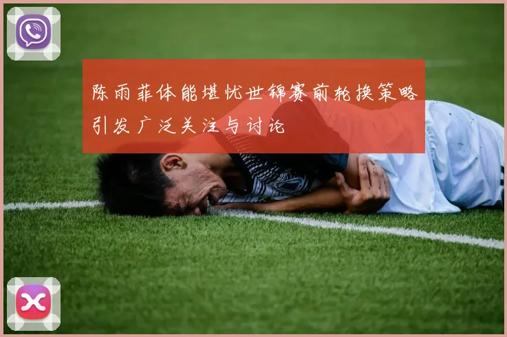 陈雨菲体能堪忧世锦赛前轮换策略引发广泛关注与讨论
