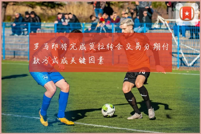 罗马即将完成莫拉转会交易分期付款方式成关键因素