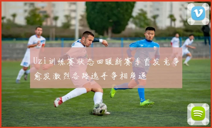 Uzi训练赛状态回暖新赛季首发竞争愈发激烈各路选手争相角逐