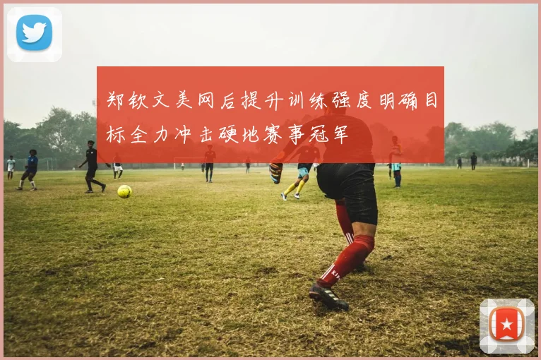 郑钦文美网后提升训练强度明确目标全力冲击硬地赛事冠军