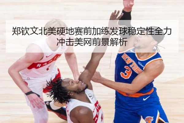 郑钦文北美硬地赛前加练发球稳定性全力冲击美网前景解析