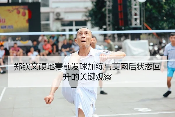 郑钦文硬地赛前发球加练与美网后状态回升的关键观察